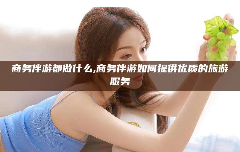 河南商务伴游都做什么,商务伴游如何提供优质的旅游服务