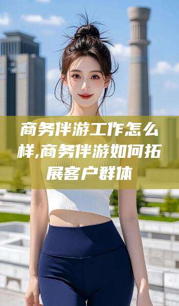 河南商务伴游工作怎么样,商务伴游如何拓展客户群体