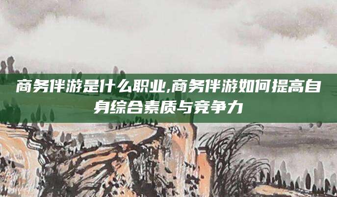 河南商务伴游是什么职业,商务伴游如何提高自身综合素质与竞争力