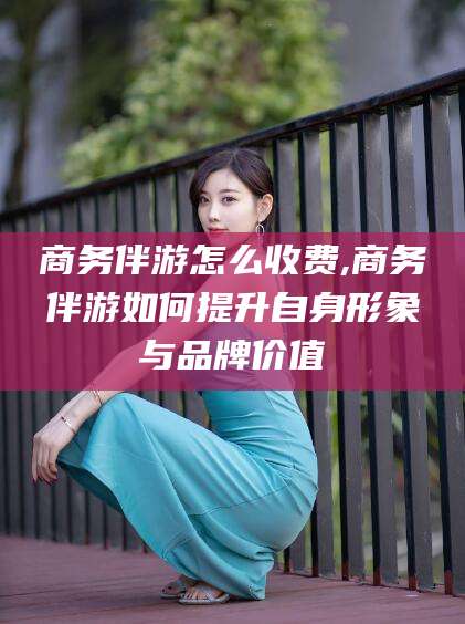 河南商务伴游怎么收费,商务伴游如何提升自身形象与品牌价值