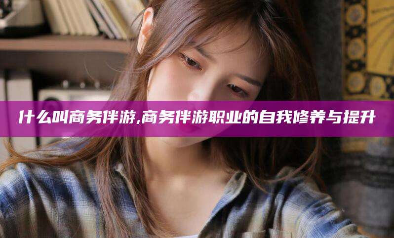 河南什么叫商务伴游,商务伴游职业的自我修养与提升