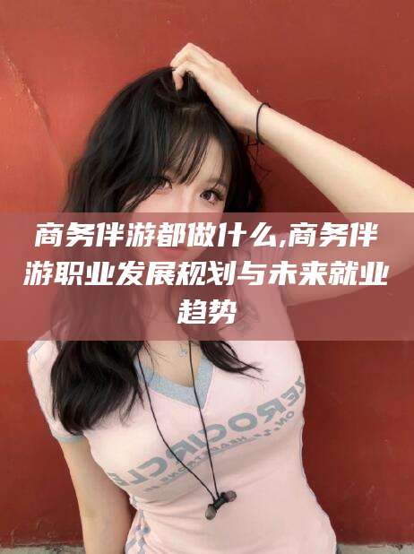 河南商务伴游都做什么,商务伴游职业发展规划与未来就业趋势