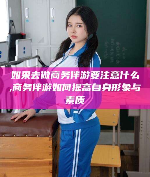 河南如果去做商务伴游要注意什么,商务伴游如何提高自身形象与素质