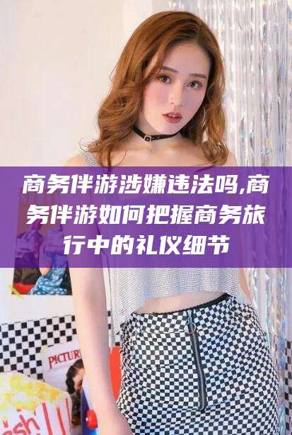 河南商务伴游涉嫌违法吗,商务伴游如何把握商务旅行中的礼仪细节