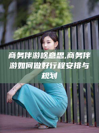 河南商务伴游啥意思,商务伴游如何做好行程安排与规划