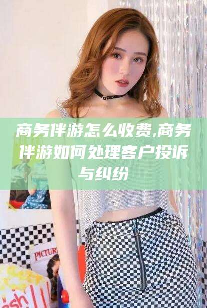 河南商务伴游怎么收费,商务伴游如何处理客户投诉与纠纷