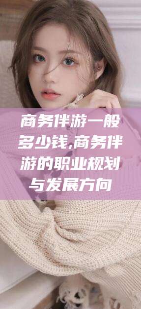 河南商务伴游一般多少钱,商务伴游的职业规划与发展方向