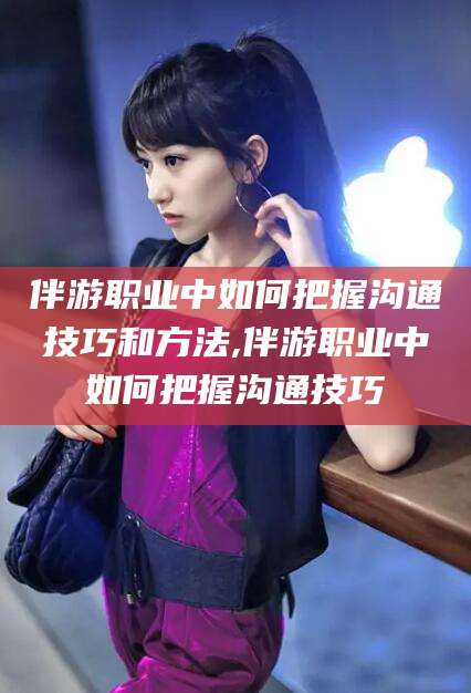 河南伴游职业中如何把握沟通技巧和方法,伴游职业中如何把握沟通技巧