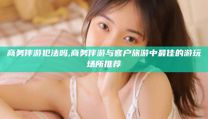 河南商务伴游犯法吗,商务伴游与客户旅游中最佳的游玩场所推荐