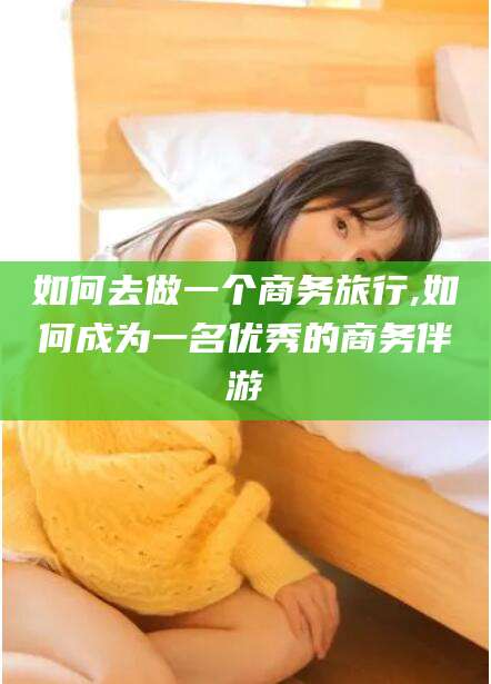 河南如何去做一个商务旅行,如何成为一名优秀的商务伴游