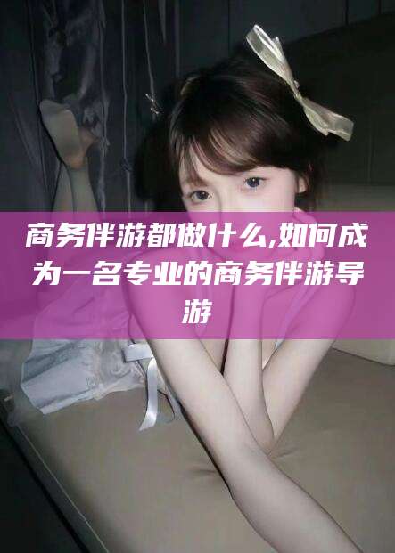 河南商务伴游都做什么,如何成为一名专业的商务伴游导游