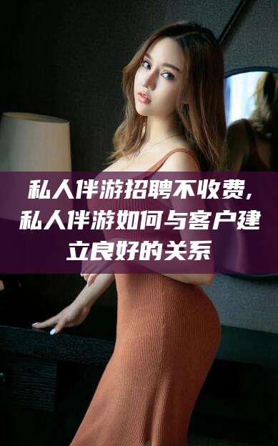 河南私人伴游招聘不收费,私人伴游如何与客户建立良好的关系