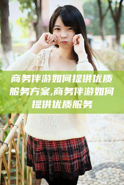 河南商务伴游如何提供优质服务方案,商务伴游如何提供优质服务