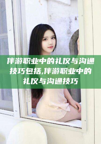 河南伴游职业中的礼仪与沟通技巧包括,伴游职业中的礼仪与沟通技巧