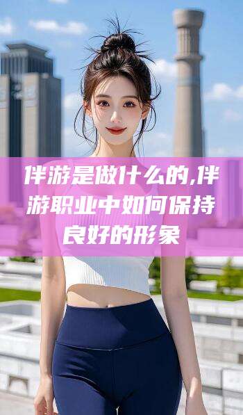 河南伴游是做什么的,伴游职业中如何保持良好的形象