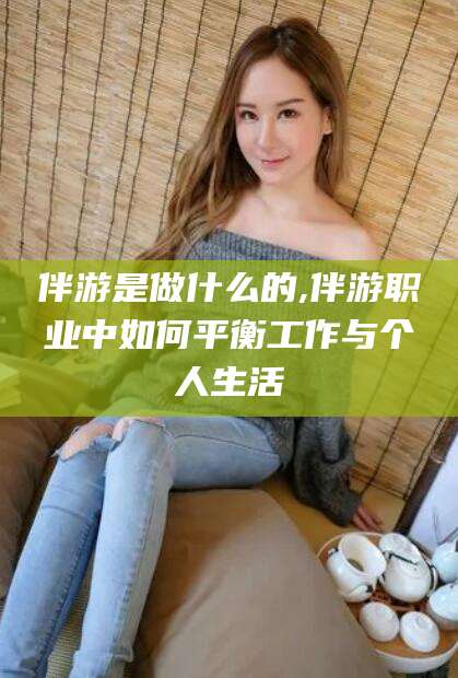 河南伴游是做什么的,伴游职业中如何平衡工作与个人生活