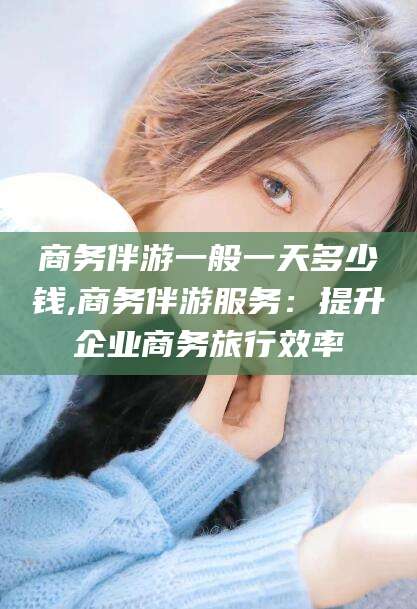 河南商务伴游一般一天多少钱,商务伴游服务：提升企业商务旅行效率