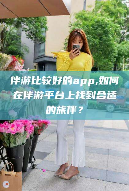 河南伴游比较好的app,如何在伴游平台上找到合适的旅伴？