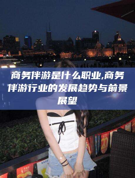 河南商务伴游是什么职业,商务伴游行业的发展趋势与前景展望