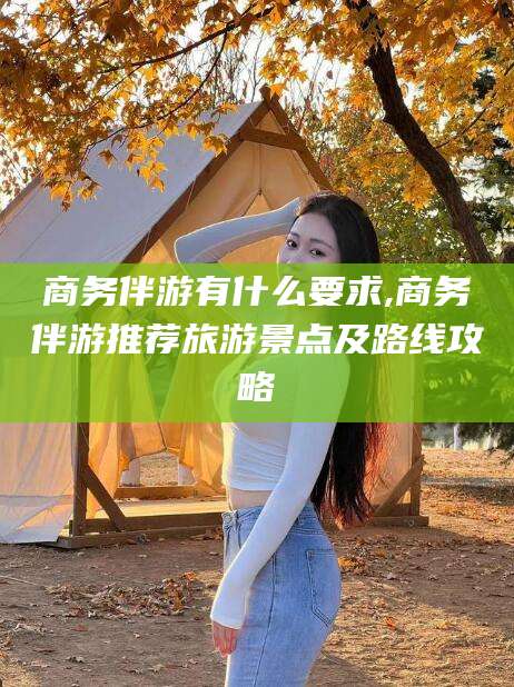 河南商务伴游有什么要求,商务伴游推荐旅游景点及路线攻略