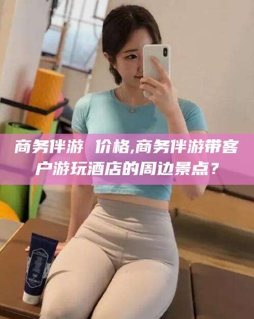 河南商务伴游 价格,商务伴游带客户游玩酒店的周边景点？