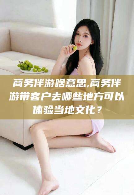 河南商务伴游啥意思,商务伴游带客户去哪些地方可以体验当地文化？