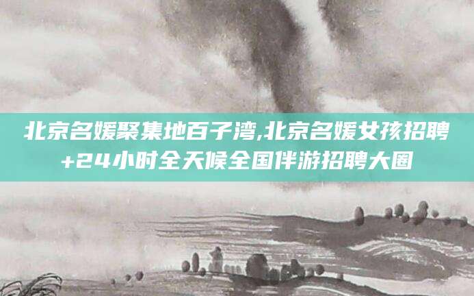 河南北京名媛聚集地百子湾,北京名媛女孩招聘+24小时全天候全国伴游招聘大圈