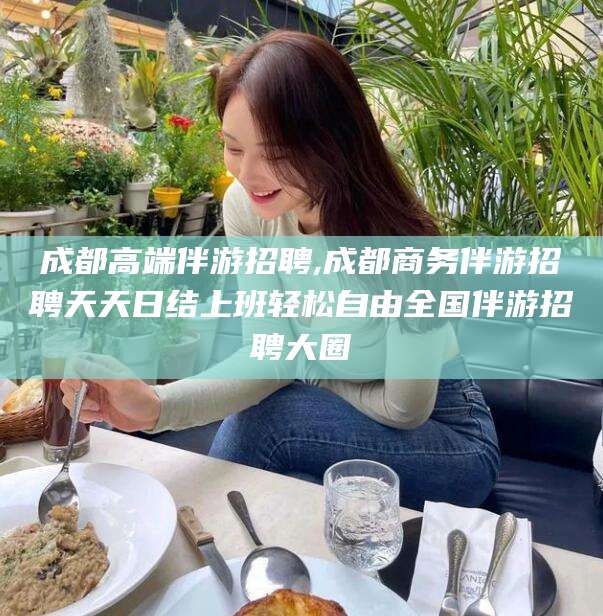 河南成都高端伴游招聘,成都商务伴游招聘天天日结上班轻松自由全国伴游招聘大圈