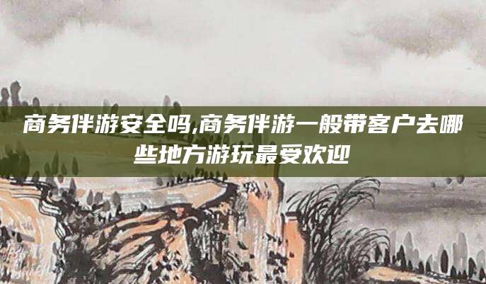 河南商务伴游安全吗,商务伴游一般带客户去哪些地方游玩最受欢迎