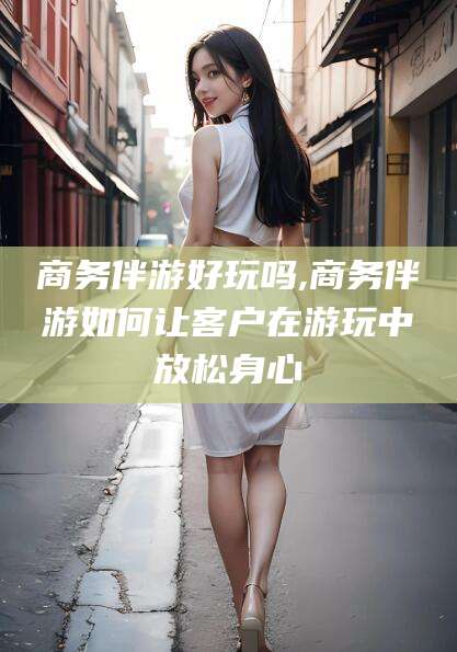 河南商务伴游好玩吗,商务伴游如何让客户在游玩中放松身心