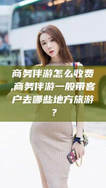 河南商务伴游怎么收费,商务伴游一般带客户去哪些地方旅游？