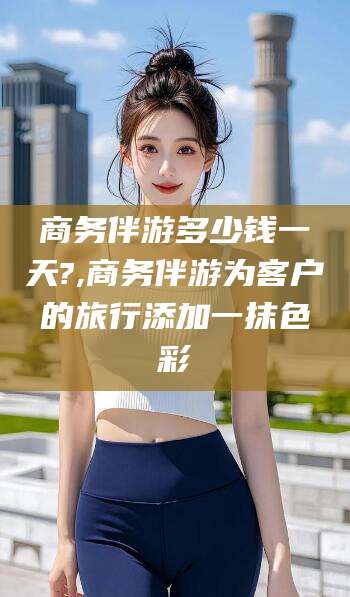 河南商务伴游多少钱一天?,商务伴游为客户的旅行添加一抹色彩