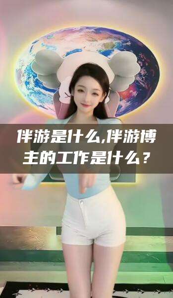 河南伴游是什么,伴游博主的工作是什么？
