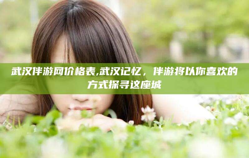河南武汉伴游网价格表,武汉记忆，伴游将以你喜欢的方式探寻这座城