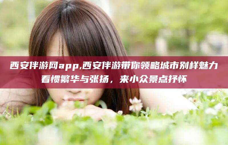 河南西安伴游网app,西安伴游带你领略城市别样魅力看惯繁华与张扬，来小众景点抒怀