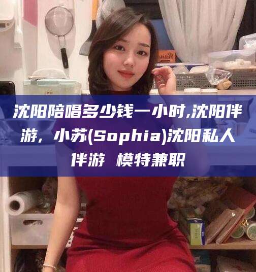 河南沈阳陪唱多少钱一小时,沈阳伴游,贠小苏(Sophia)沈阳私人伴游 模特兼职
