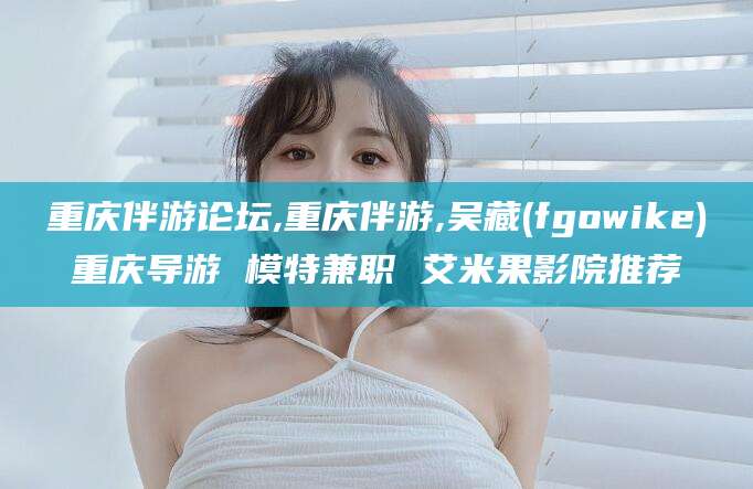 河南重庆伴游论坛,重庆伴游,吴藏(fgowike)重庆导游 模特兼职 艾米果影院推荐