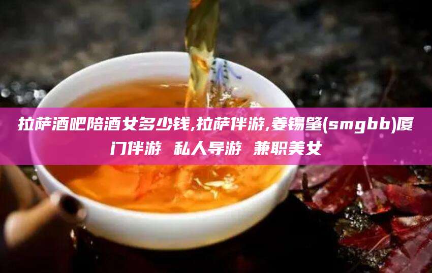 河南拉萨酒吧陪酒女多少钱,拉萨伴游,姜锡肇(smgbb)厦门伴游 私人导游 兼职美女