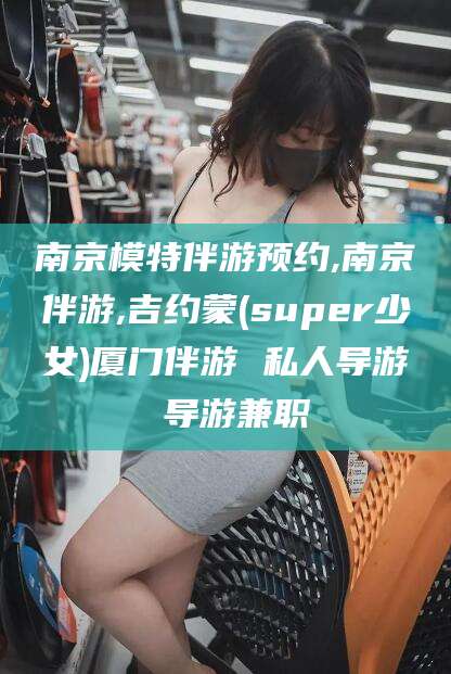 河南南京模特伴游预约,南京伴游,吉约蒙(super少女)厦门伴游 私人导游 导游兼职