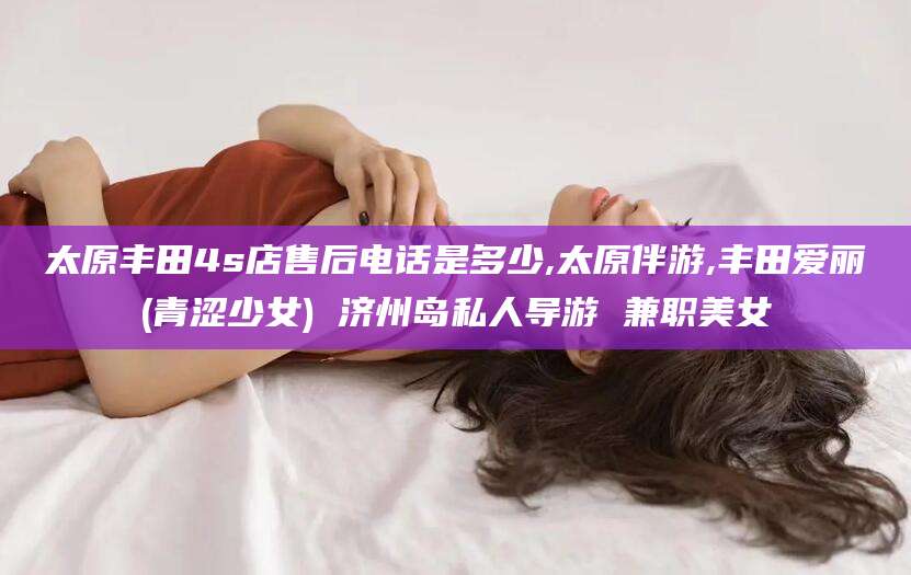 河南太原丰田4s店售后电话是多少,太原伴游,丰田爱丽(青涩少女) 济州岛私人导游 兼职美女