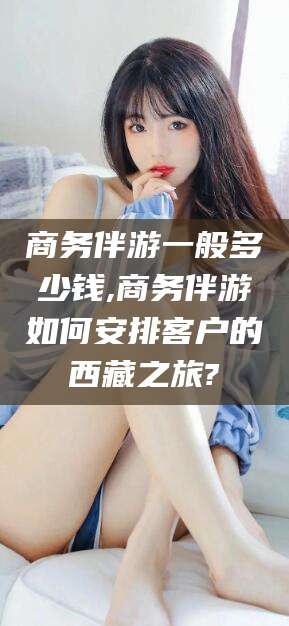 河南商务伴游一般多少钱,商务伴游如何安排客户的西藏之旅?