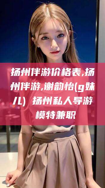 河南扬州伴游价格表,扬州伴游,谢韵怡(g妹儿) 扬州私人导游 模特兼职