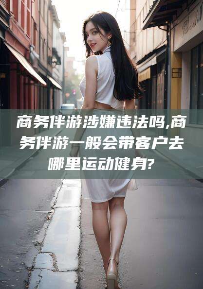 河南商务伴游涉嫌违法吗,商务伴游一般会带客户去哪里运动健身?