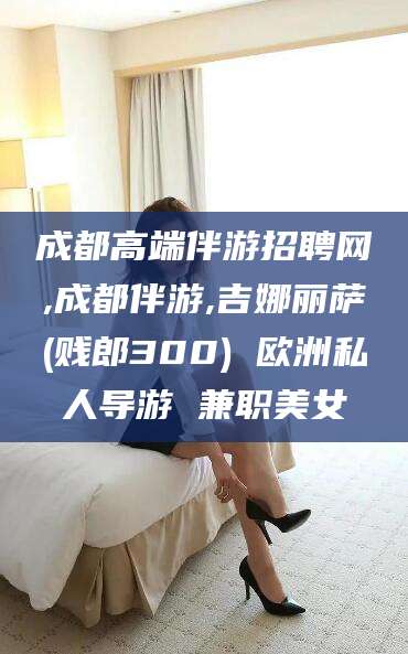 河南成都高端伴游招聘网,成都伴游,吉娜丽萨(贱郎300) 欧洲私人导游 兼职美女