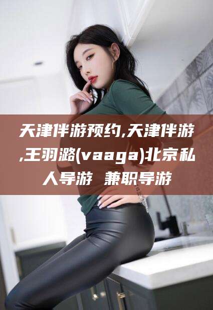 河南天津伴游预约,天津伴游,王羽潞(vaaga)北京私人导游 兼职导游