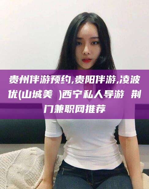 河南贵州伴游预约,贵阳伴游,凌波优(山城美姫)西宁私人导游 荆门兼职网推荐