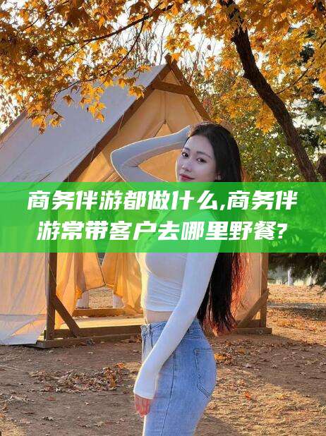 河南商务伴游都做什么,商务伴游常带客户去哪里野餐?