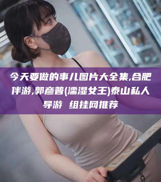 河南今天要做的事儿图片大全集,合肥伴游,郭彦普(濡湿女王)泰山私人导游 组挂网推荐