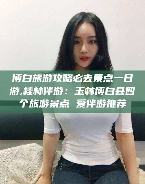 河南博白旅游攻略必去景点一日游,桂林伴游：玉林博白县四个旅游景点 爱伴游推荐
