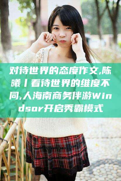 河南对待世界的态度作文,陈曦丨看待世界的维度不同,人海南商务伴游Windsor开启秀霸模式